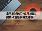 皇马头球破门+点球绝杀，阿森纳遭遇联赛三连败