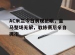 AC米兰今日表现抢眼，皇马整场无解，教练赛后亲自拥抱ac米兰 皇马