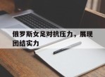 俄罗斯女足对抗压力，展现团结实力的简单介绍