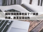 包含国际顶级赛事掀起了一波波热潮，激发全球狂热的词条