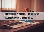 哈兰德重伤倒地，本菲卡全队围拢祈祷，场面感人