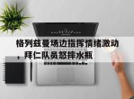格列兹曼场边指挥情绪激动，拜仁队员怒摔水瓶彭格列首领爱吐槽52